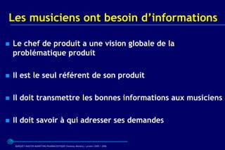 Les musiciens ont besoin d’informations

   Le chef de produit a une vision globale de la
    problématique produit

   Il est le seul référent de son produit

   Il doit transmettre les bonnes informations aux musiciens

   Il doit savoir à qui adresser ses demandes


    BARQUET/MASTER MARKETING PHARMACEUTIQUE Chatenay Malabry / promo /2005 / 2006
 