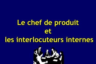 Le chef de produit
             et
les interlocuteurs internes
 