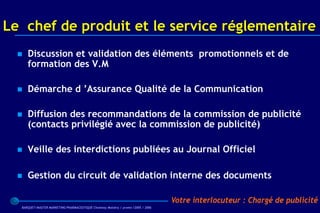 Le chef de produit et le service réglementaire
     Discussion et validation des éléments promotionnels et de
      formation des V.M

     Démarche d ’Assurance Qualité de la Communication

     Diffusion des recommandations de la commission de publicité
      (contacts privilégié avec la commission de publicité)

     Veille des interdictions publiées au Journal Officiel

     Gestion du circuit de validation interne des documents

                                                                                  Votre interlocuteur : Chargé de publicité
  BARQUET/MASTER MARKETING PHARMACEUTIQUE Chatenay Malabry / promo /2005 / 2006
 