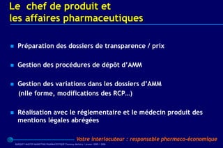 Le chef de produit et
les affaires pharmaceutiques

     Préparation des dossiers de transparence / prix

     Gestion des procédures de dépôt d’AMM

     Gestion des variations dans les dossiers d’AMM
      (nlle forme, modifications des RCP…)

     Réalisation avec le réglementaire et le médecin produit des
      mentions légales abrégées

                                                        Votre interlocuteur : responsable pharmaco-économique
    BARQUET/MASTER MARKETING PHARMACEUTIQUE Chatenay Malabry / promo /2005 / 2006
 