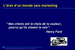 L’ères d’un monde sans marketing




   ‘‘Mes clients ont le choix de la couleur,
     pourvu qu’ils aiment le noir’’
                                 Henry Ford




 BARQUET/MASTER MARKETING PHARMACEUTIQUE Chatenay Malabry / promo /2005 / 2006
 