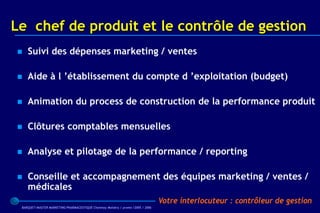 Le chef de produit et le contrôle de gestion
   Suivi des dépenses marketing / ventes

   Aide à l ’établissement du compte d ’exploitation (budget)

   Animation du process de construction de la performance produit

   Clôtures comptables mensuelles

   Analyse et pilotage de la performance / reporting

   Conseille et accompagnement des équipes marketing / ventes /
    médicales
                                                                                 Votre interlocuteur : contrôleur de gestion
 BARQUET/MASTER MARKETING PHARMACEUTIQUE Chatenay Malabry / promo /2005 / 2006
 