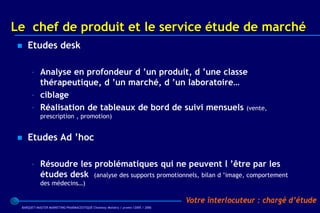 Le chef de produit et le service étude de marché
    Etudes desk

      – Analyse en profondeur d ’un produit, d ’une classe
        thérapeutique, d ’un marché, d ’un laboratoire…
      – ciblage
      – Réalisation de tableaux de bord de suivi mensuels (vente,
           prescription , promotion)


    Etudes Ad ’hoc

      – Résoudre les problématiques qui ne peuvent l ’être par les
        études desk (analyse des supports promotionnels, bilan d ’image, comportement
           des médecins…)

                                                                                 Votre interlocuteur : chargé d’étude
 BARQUET/MASTER MARKETING PHARMACEUTIQUE Chatenay Malabry / promo /2005 / 2006
 
