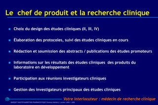 Le chef de produit et la recherche clinique

      Choix du design des études cliniques (II, III, IV)

      Élaboration des protocoles, suivi des études cliniques en cours

      Rédaction et soumission des abstracts / publications des études promoteurs

      Informations sur les résultats des études cliniques des produits du
       laboratoire en développement

      Participation aux réunions investigateurs cliniques

      Gestion des investigateurs principaux des études cliniques

                                                                   Votre interlocuteur : médecin de recherche clinique
    BARQUET/MASTER MARKETING PHARMACEUTIQUE Chatenay Malabry / promo /2005 / 2006
 