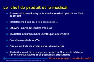 Le chef de produit et le médical
      Binome médico-marketing indispensable (médecin produit <-> Chef
       de produit

      Validation médicale des outils promotionnels

      Lobbying auprès des leaders d‘opinion

      Réalisation des programmes scientifiques des symposia

      Formation médicale des VM

      Caution médicale du produit auprès des médecins

      Réalisation des différents supports de staff et RP et veille médicale
       sur les communications et/ou publications scientifiques
                                                                                 Votre interlocuteur : le médecin produit
 BARQUET/MASTER MARKETING PHARMACEUTIQUE Chatenay Malabry / promo /2005 / 2006
 