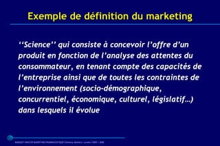 Exemple de définition du marketing

  ‘‘Science’’ qui consiste à concevoir l’offre d’un
  produit en fonction de l’analyse des attentes du
  consommateur, en tenant compte des capacités de
  l’entreprise ainsi que de toutes les contraintes de
  l’environnement (socio-démographique,
  concurrentiel, économique, culturel, législatif…)
  dans lesquels il évolue



BARQUET/MASTER MARKETING PHARMACEUTIQUE Chatenay Malabry / promo /2005 / 2006
 