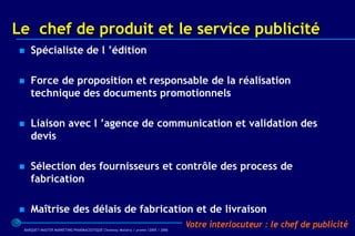 Le chef de produit et le service publicité
   Spécialiste de l ’édition

   Force de proposition et responsable de la réalisation
    technique des documents promotionnels

   Liaison avec l ’agence de communication et validation des
    devis

   Sélection des fournisseurs et contrôle des process de
    fabrication

   Maîtrise des délais de fabrication et de livraison
 BARQUET/MASTER MARKETING PHARMACEUTIQUE Chatenay Malabry / promo /2005 / 2006
                                                                                 Votre interlocuteur : le chef de publicité
 