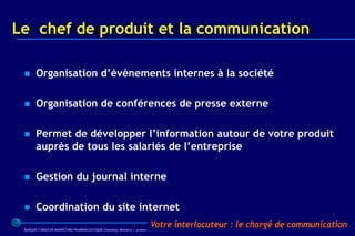Le chef de produit et la communication

      Organisation d’évènements internes à la société

      Organisation de conférences de presse externe

      Permet de développer l’information autour de votre produit
       auprès de tous les salariés de l’entreprise

      Gestion du journal interne

      Coordination du site internet
                                                                    Votre interlocuteur : le chargé de communication
 BARQUET/MASTER MARKETING PHARMACEUTIQUE Chatenay Malabry / promo /2005 / 2006
 