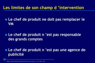 Les limites de son champ d ’intervention

   Le chef de produit ne doit pas remplacer le
    VM

   Le chef de produit n ’est pas responsable
    des grands comptes

   Le chef de produit n ’est pas une agence de
    publicité
 BARQUET/MASTER MARKETING PHARMACEUTIQUE Chatenay Malabry / promo /2005 / 2006
 