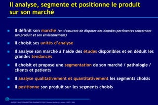 Il analyse, segmente et positionne le produit
sur son marché

       Il définit son marché       (en s’assurant de disposer des données pertinentes concernant
        son produit et son environnement)

       Il choisit ses unités d’analyse
       Il analyse son marché à l’aide des études disponibles et en déduit les
        grandes tendances
       Il choisit et propose une segmentation de son marché / pathologie /
        clients et patients
       Il analyse qualitativement et quantitativement les segments choisis
       Il positionne son produit sur les segments choisis


    BARQUET/MASTER MARKETING PHARMACEUTIQUE Chatenay Malabry / promo /2005 / 2006
 