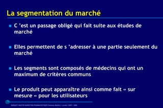 La segmentation du marché
   C ’est un passage obligé qui fait suite aux études de
    marché

   Elles permettent de s ’adresser à une partie seulement du
    marché

   Les segments sont composés de médecins qui ont un
    maximum de critères communs

   Le produit peut apparaître ainsi comme fait « sur
    mesure » pour les utilisateurs
 BARQUET/MASTER MARKETING PHARMACEUTIQUE Chatenay Malabry / promo /2005 / 2006
 