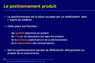 Le positionnement produit

     Le positionnement est la place occupée par un médicament dans
      l ’esprit du médecin

     Cette place est fonction :

        –    des qualités objectives du produit
        –    de l ’image du laboratoire qui signe les produits
        –    de la promesse publicitaire et de sa démonstration
        –    de la segmentation des consommateurs

     Seul le positionnement permet de différencier efficacement un
      produit de la concurrence

    BARQUET/MASTER MARKETING PHARMACEUTIQUE Chatenay Malabry / promo /2005 / 2006
 