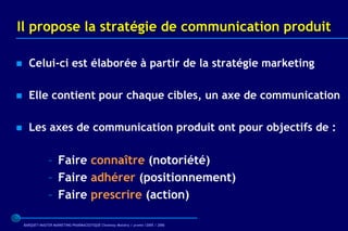 Il propose la stratégie de communication produit

     Celui-ci est élaborée à partir de la stratégie marketing

     Elle contient pour chaque cibles, un axe de communication

     Les axes de communication produit ont pour objectifs de :

                 – Faire connaître (notoriété)
                 – Faire adhérer (positionnement)
                 – Faire prescrire (action)

    BARQUET/MASTER MARKETING PHARMACEUTIQUE Chatenay Malabry / promo /2005 / 2006
 