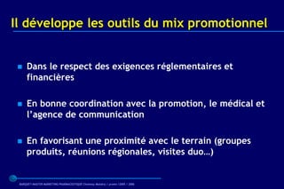 Il développe les outils du mix promotionnel


    Dans le respect des exigences réglementaires et
     financières

    En bonne coordination avec la promotion, le médical et
     l’agence de communication

    En favorisant une proximité avec le terrain (groupes
     produits, réunions régionales, visites duo…)


 BARQUET/MASTER MARKETING PHARMACEUTIQUE Chatenay Malabry / promo /2005 / 2006
 