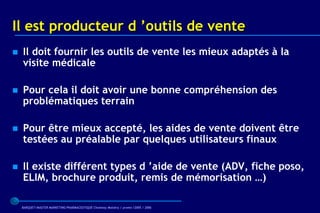 Il est producteur d ’outils de vente
   Il doit fournir les outils de vente les mieux adaptés à la
    visite médicale

   Pour cela il doit avoir une bonne compréhension des
    problématiques terrain

   Pour être mieux accepté, les aides de vente doivent être
    testées au préalable par quelques utilisateurs finaux

   Il existe différent types d ’aide de vente (ADV, fiche poso,
    ELIM, brochure produit, remis de mémorisation …)

    BARQUET/MASTER MARKETING PHARMACEUTIQUE Chatenay Malabry / promo /2005 / 2006
 