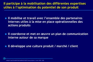 Il participe à la mobilisation des différentes expertises
utiles à l’optimisation du potentiel de son produit


   Il mobilise et travail avec l’ensemble des partenaires
    internes utiles à la mise en place opérationnelles des
    actions produits

   Il coordonne et met en œuvre un plan de communication
    interne autour de sa marque

   Il développe une culture produit / marché / client



 BARQUET/MASTER MARKETING PHARMACEUTIQUE Chatenay Malabry / promo /2005 / 2006
 