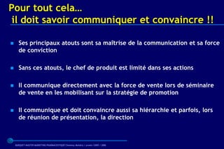 Pour tout cela…
 il doit savoir communiquer et convaincre !!

     Ses principaux atouts sont sa maîtrise de la communication et sa force
      de conviction

     Sans ces atouts, le chef de produit est limité dans ses actions

     Il communique directement avec la force de vente lors de séminaire
      de vente en les mobilisant sur la stratégie de promotion

     Il communique et doit convaincre aussi sa hiérarchie et parfois, lors
      de réunion de présentation, la direction



    BARQUET/MASTER MARKETING PHARMACEUTIQUE Chatenay Malabry / promo /2005 / 2006
 