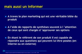 mais aussi un informer

   A traves le plan marketing qui est une véritable bible du
    produit

   A l’aide de rapports de synthèses souvent à l ’attention
    de ceux qui sont chargés d ’approuver ses options

   En étant le référent de son produit il est capable de
    répondre aux questions qui peuvent lui être posées (en
    interne ou en externe)


BARQUET/MASTER MARKETING PHARMACEUTIQUE Chatenay Malabry / promo /2005 / 2006
 