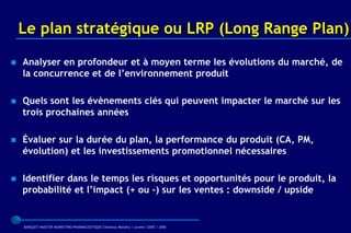 Le plan stratégique ou LRP (Long Range Plan)

   Analyser en profondeur et à moyen terme les évolutions du marché, de
    la concurrence et de l’environnement produit

   Quels sont les évènements clés qui peuvent impacter le marché sur les
    trois prochaines années

   Évaluer sur la durée du plan, la performance du produit (CA, PM,
    évolution) et les investissements promotionnel nécessaires

   Identifier dans le temps les risques et opportunités pour le produit, la
    probabilité et l’impact (+ ou -) sur les ventes : downside / upside


    BARQUET/MASTER MARKETING PHARMACEUTIQUE Chatenay Malabry / promo /2005 / 2006
 