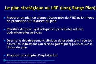 Le plan stratégique ou LRP (Long Range Plan)

   Proposer un plan de charge réseau (nbr de FTE) et le niveau
    de promotion sur la durée du plan

   Planifier de façon synthétique les principales actions
    opérationnelles prévues

   Décrire le développement clinique du produit ainsi que les
    nouvelles indications (ou formes galéniques) prévues sur la
    durée du plan

   Proposer un compte d’exploitation

    BARQUET/MASTER MARKETING PHARMACEUTIQUE Chatenay Malabry / promo /2005 / 2006
 