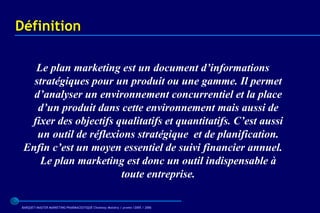 Définition

   Le plan marketing est un document d’informations
   stratégiques pour un produit ou une gamme. Il permet
   d’analyser un environnement concurrentiel et la place
    d’un produit dans cette environnement mais aussi de
  fixer des objectifs qualitatifs et quantitatifs. C’est aussi
    un outil de réflexions stratégique et de planification.
 Enfin c’est un moyen essentiel de suivi financier annuel.
    Le plan marketing est donc un outil indispensable à
                       toute entreprise.

 BARQUET/MASTER MARKETING PHARMACEUTIQUE Chatenay Malabry / promo /2005 / 2006
 