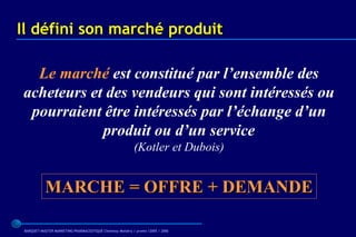 Il défini son marché produit

  Le marché est constitué par l’ensemble des
acheteurs et des vendeurs qui sont intéressés ou
 pourraient être intéressés par l’échange d’un
            produit ou d’un service
                                                           (Kotler et Dubois)


            MARCHE = OFFRE + DEMANDE

 BARQUET/MASTER MARKETING PHARMACEUTIQUE Chatenay Malabry / promo /2005 / 2006
 