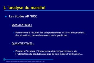 L ’analyse du marché
     Les études AD ’HOC

      – QUALITATIVES :

                  Permettent d ’étudier les comportements vis-à-vis des produits,
                   des situations, des événements, de la publicité...


      – QUANTITATIVES :

                  Permet d ’évaluer l ’importance des comportements, de
                   l ’utilisation du produit ainsi que de son mode d ’utilisation...

 BARQUET/MASTER MARKETING PHARMACEUTIQUE Chatenay Malabry / promo /2005 / 2006
 