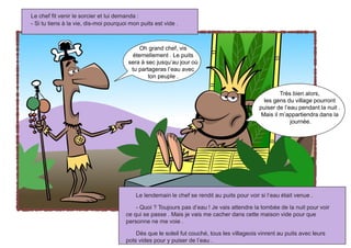 Le lendemain le chef se rendit au puits pour voir si l’eau était venue .
- Quoi ? Toujours pas d’eau ! Je vais attendre la tombée de la nuit pour voir
ce qui se passe . Mais je vais me cacher dans cette maison vide pour que
personne ne me voie .
Dès que le soleil fut couché, tous les villageois vinrent au puits avec leurs
pots vides pour y puiser de l’eau .
Le chef fit venir le sorcier et lui demanda :
- Si tu tiens à la vie, dis-moi pourquoi mon puits est vide .
Oh grand chef, vis
éternellement . Le puits
sera à sec jusqu’au jour où
tu partageras l’eau avec
ton peuple .
Très bien alors,
les gens du village pourront
puiser de l’eau pendant la nuit .
Mais il m’appartiendra dans la
journée.
 