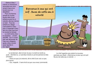 Le lendemain, dès le lever du jour, le chef se rendit au
puits . Derrière lui, un serviteur tenait un pot de peinture et des
pinceaux .
- Peins ce que j’ai ordonné, dit le chef d’une voix un peu
plus douce .
- Oui, majesté . Il sera écrit ce que vous avez commandé .
Le chef regarda avec plaisir le nouveau
panneau qui disait: « Bienvenue à ceux qui ont soif .
Buvez de cette eau à volonté . »
- Gloire à Dieu !
s’écria un homme en
remontant son broc
rempli d’eau et en
buvant pour se
désaltérer .
Puis une femme
remplit sa cruche .
Quand elle et ses
enfants eurent bu à
volonté, elle leur donna
un bain . Tous les
enfants du village
s’amusaient à cœur
joie à s’asperger d’eau,
tant et si bien que tout
le monde fut trempé .
Le chef rentra chez
lui perplexe… et bien
assoiffé . Car il n’avait
pas osé demander de
l’eau aux villageois
après s’être montré
aussi égoïste à
leur égard .
Bienvenue à ceux qui ont
soif . Buvez de cette eau à
volonté
 
