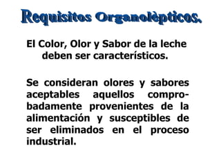 Se consideran olores y sabores
aceptables aquellos compro-
badamente provenientes de la
alimentación y susceptibles de
ser eliminados en el proceso
industrial.
El Color, Olor y Sabor de la leche
deben ser característicos.
 
