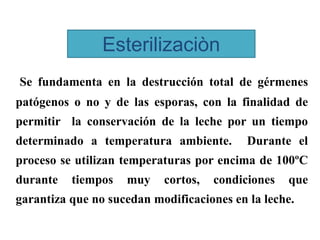 Esterilizaciòn
Se fundamenta en la destrucción total de gérmenes
patógenos o no y de las esporas, con la finalidad de
permitir la conservación de la leche por un tiempo
determinado a temperatura ambiente. Durante el
proceso se utilizan temperaturas por encima de 100ºC
durante tiempos muy cortos, condiciones que
garantiza que no sucedan modificaciones en la leche.
 