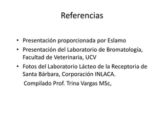 Referencias
• Presentación proporcionada por Eslamo
• Presentación del Laboratorio de Bromatología,
Facultad de Veterinaria, UCV
• Fotos del Laboratorio Lácteo de la Receptoria de
Santa Bárbara, Corporación INLACA.
Compilado Prof. Trina Vargas MSc,
 