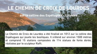 LE CHEMIN DE CROIX DE LOURDES
sur la colline des Espélugues - Lourdes
Le Chemin de Croix de Lourdes a été finalisé en 1012 sur la colline des
Espélugues qui jouxte les basiliques. Il s'étend sur environ 1500 mètres
et comprend 15 stations composées de 114 statues de fonte dorée,
réalisées par le sculpteur Raffi.
 