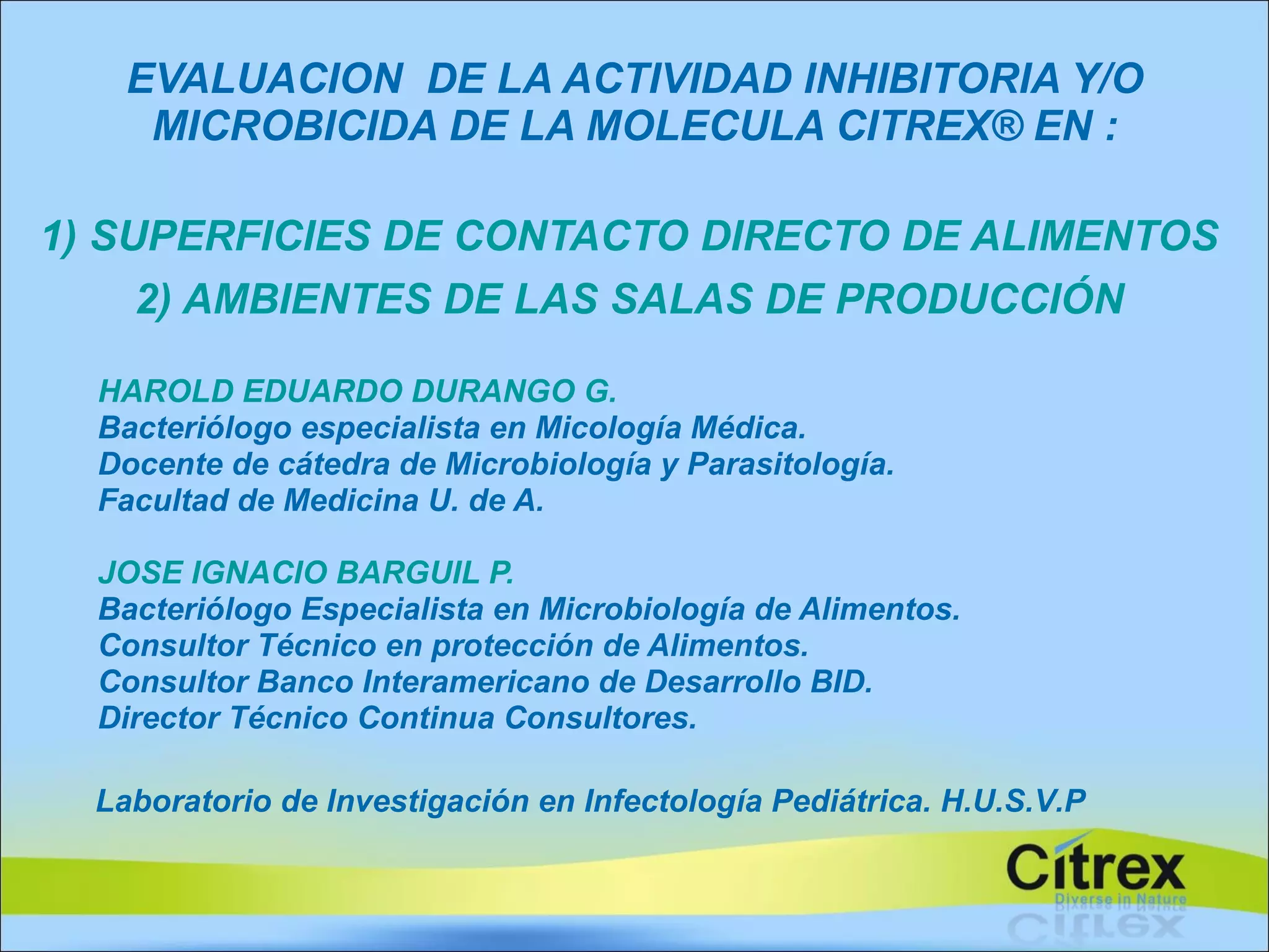 EVALUACION  DE LA ACTIVIDAD INHIBITORIA Y/O MICROBICIDA DE LA MOLECULA CITREX® EN : 1) SUPERFICIES DE CONTACTO DIRECTO DE ALIMENTOS  2) AMBIENTES DE LAS SALAS DE PRODUCCIÓN   HAROLD EDUARDO DURANGO G. Bacteriólogo especialista en Micología Médica. Docente de cátedra de Microbiología y Parasitología. Facultad de Medicina U. de A. JOSE IGNACIO BARGUIL P. Bacteriólogo Especialista en Microbiología de Alimentos. Consultor Técnico en protección de Alimentos. Consultor Banco Interamericano de Desarrollo BID. Director Técnico Continua Consultores. . Laboratorio de Investigación en Infectología Pediátrica. H.U.S.V.P 