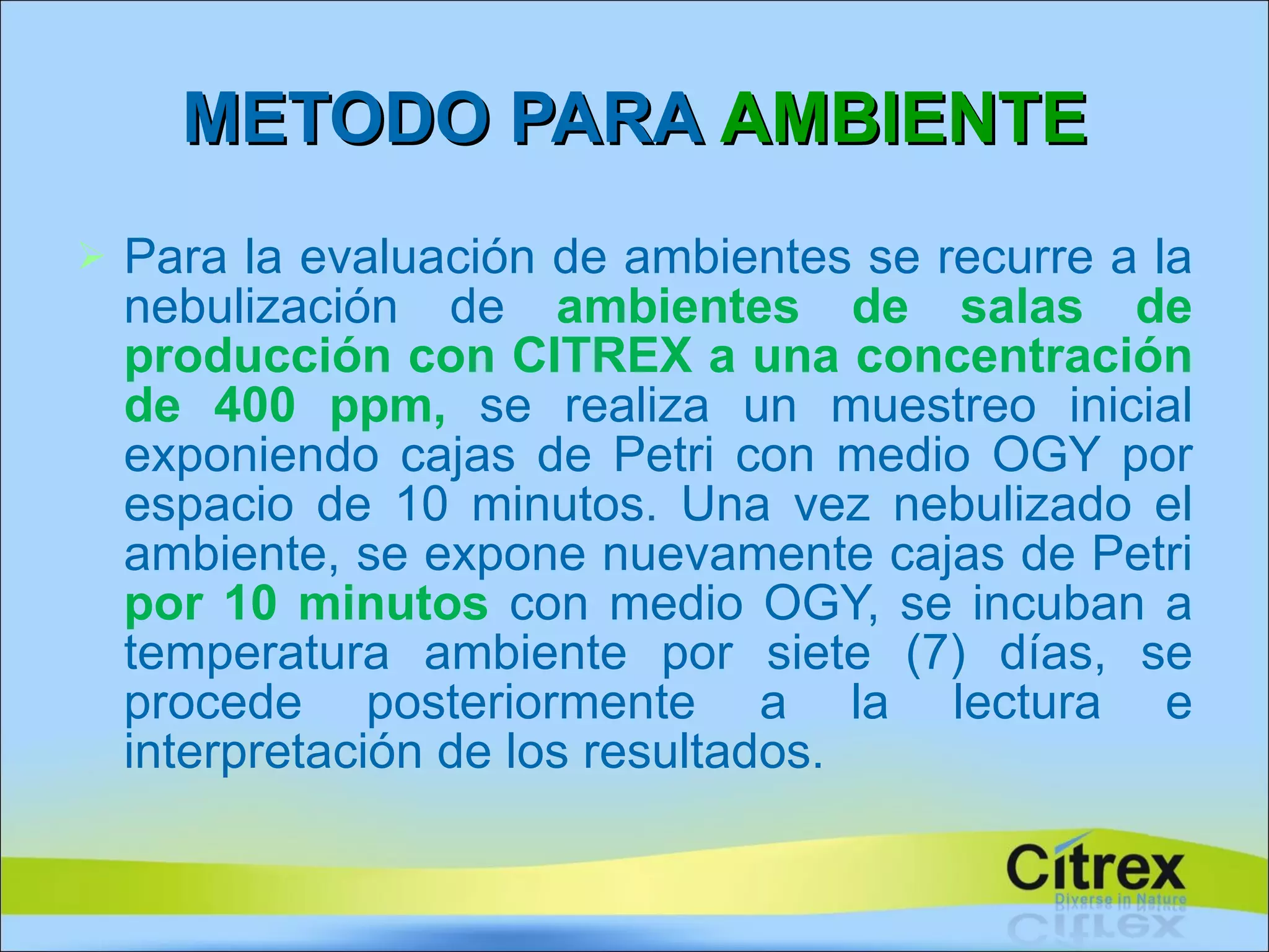 Para la evaluación de ambientes se recurre a la nebulización de  ambientes de salas de producción con  CITREX  a una concentración de 400 ppm,  se realiza un muestreo inicial exponiendo cajas de Petri con medio OGY por espacio de 10 minutos. Una vez nebulizado el ambiente, se expone nuevamente cajas de Petri  por 10 minutos   con medio OGY, se incuban a temperatura ambiente por siete (7) días, se procede posteriormente a la lectura e interpretación de los resultados. METODO PARA  AMBIENTE 