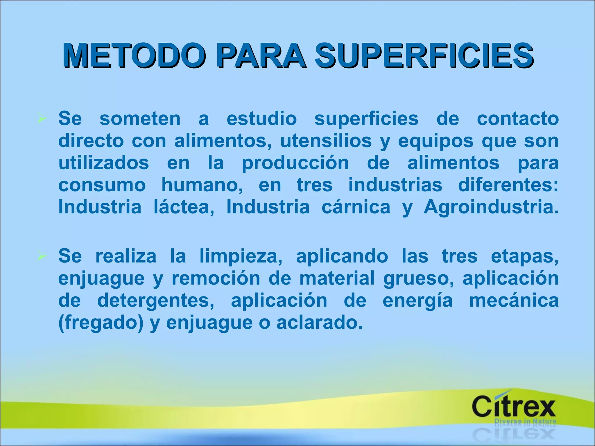 Se someten a estudio superficies de contacto directo con alimentos, utensilios y equipos que son utilizados en la producción de alimentos para consumo humano, en tres industrias diferentes: Industria láctea, Industria cárnica y Agroindustria. Se realiza la limpieza, aplicando las tres etapas, enjuague y remoción de material grueso, aplicación de detergentes, aplicación de energía mecánica (fregado) y enjuague o aclarado. METODO PARA SUPERFICIES 