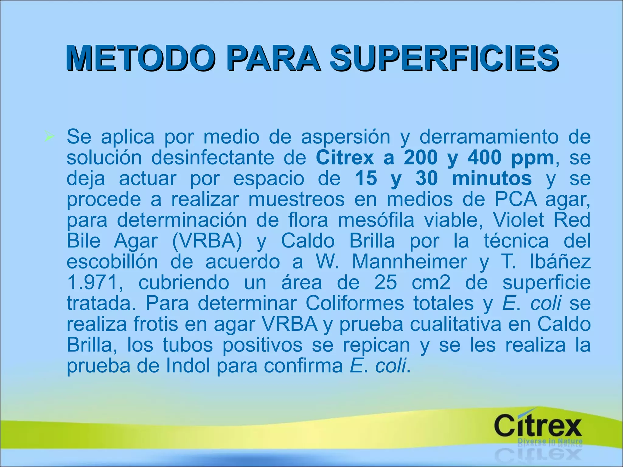 Se aplica por medio de aspersión y derramamiento de solución desinfectante de  Citrex a 200 y 400 ppm , se deja actuar por espacio de  15 y 30 minutos  y se procede a realizar muestreos en medios de PCA agar, para determinación de flora mesófila viable, Violet Red Bile Agar (VRBA) y Caldo Brilla por la técnica del escobillón de acuerdo a W. Mannheimer y T. Ibáñez 1.971, cubriendo un área de 25 cm2 de superficie tratada. Para determinar Coliformes totales y  E .  coli  se realiza frotis en agar VRBA y prueba cualitativa en Caldo Brilla, los tubos positivos se repican y se les realiza la prueba de Indol para confirma  E .  coli . METODO PARA SUPERFICIES 