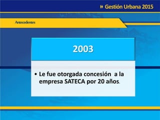 Antecedentes
2003
• Le fue otorgada concesión a la
empresa SATECA por 20 años.
 