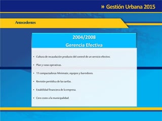 Antecedentes
2004/2008
Gerencia Efectiva
• Culturade recaudación producto del control de unservicio efectivo.
• Plan y rutasoperativas.
• 11 compactadoras Minimatic, equipos y barredores.
• Revisión periódica de las tarifas.
• Estabilidad financiera de laempresa.
• Cero costo a lamunicipalidad.
 