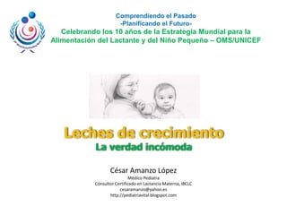 Comprendiendo el Pasado
                       -Planificando el Futuro-
   Celebrando los 10 años de la Estrategia Mundial para la
Alimentación del Lactante y del Niño Pequeño – OMS/UNICEF




   Leches de crecimiento
            La verdad incómoda

                   César Amanzo López
                             Médico Pediatra
            Consultor Certificado en Lactancia Materna, IBCLC
                        cesaramanzo@yahoo.es
                   http://pediatriavital.blogspot.com
 