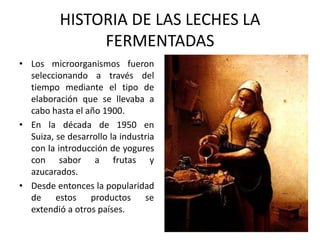 HISTORIA DE LAS LECHES LA
FERMENTADAS
• Los microorganismos fueron
seleccionando a través del
tiempo mediante el tipo de
elaboración que se llevaba a
cabo hasta el año 1900.
• En la década de 1950 en
Suiza, se desarrollo la industria
con la introducción de yogures
con sabor a frutas y
azucarados.
• Desde entonces la popularidad
de estos productos se
extendió a otros países.

 
