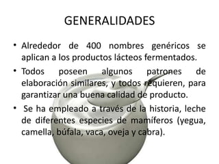 GENERALIDADES
• Alrededor de 400 nombres genéricos se
aplican a los productos lácteos fermentados.
• Todos poseen algunos patrones de
elaboración similares, y todos requieren, para
garantizar una buena calidad de producto.
• Se ha empleado a través de la historia, leche
de diferentes especies de mamíferos (yegua,
camella, búfala, vaca, oveja y cabra).

 