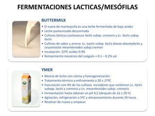 FERMENTACIONES LACTICAS/MESÓFILAS
BUTTERMILK
• El suero de mantequilla es una leche fermentada de baja acidez
• Leche pasteurizada descremada
• Cultivos lácticos:Lactococcus lactis subsp. cremoris y Lc. lactis subsp.
lactis
• Cultivos de sabor y aroma: Lc. Lactis subsp. lactis biovar diacetylactis y
Leuconostoc mesenteroides subsp cremori
• Incubación: 22ºC acidez 0.9%
• Rompimiento mecánico del coágulo + 0.1 – 0.2% sal

YMER
• Mezcla de leche con crema y homogeneización
• Tratamiento térmico y enfriamiento a 20 ± 27ºC
• Inoculación con 4% de los cultivos iniciadores que contienen Lc. lactis
subspp. lactis y cremoris y Ln. mesenteroides subsp. cremoris
• Fermentación hasta obtener un pH 4,5 (después de 16 ± 20 h)
• Agitación, refrigeración a 5ºC y almacenamiento durante 24 horas
• Revolver de nuevo y empacar.

 