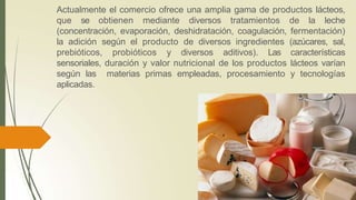 Actualmente el comercio ofrece una amplia gama de productos lácteos,
que se obtienen mediante diversos tratamientos de la leche
(concentración, evaporación, deshidratación, coagulación, fermentación)
la adición según el producto de diversos ingredientes (azúcares, sal,
prebióticos, probióticos y diversos aditivos). Las características
sensoriales, duración y valor nutricional de los productos lácteos varían
según las materias primas empleadas, procesamiento y tecnologías
aplicadas.
 