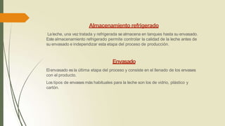 Almacenamiento refrigerado
Laleche, una vez tratada y refrigerada se almacena en tanques hasta su envasado.
Este almacenamiento refrigerado permite controlar la calidad de la leche antes de
su envasado e independizar esta etapa del proceso de producción.
Envasado
Elenvasado es la última etapa del proceso y consiste en el llenado de los envases
con el producto.
Los tipos de envases más habituales para la leche son los de vidrio, plástico y
cartón.
 