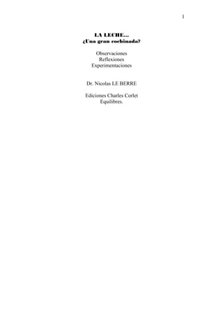 1


    LA LECHE…
¿Una gran cochinada?

     Observaciones
      Reflexiones
   Experimentaciones


 Dr. Nicolas LE BERRE

Ediciones Charles Corlet
      Equilibres.
 