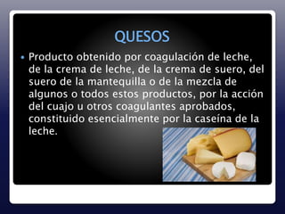 QUESOS 
 Producto obtenido por coagulación de leche, 
de la crema de leche, de la crema de suero, del 
suero de la mantequilla o de la mezcla de 
algunos o todos estos productos, por la acción 
del cuajo u otros coagulantes aprobados, 
constituido esencialmente por la caseína de la 
leche. 
 