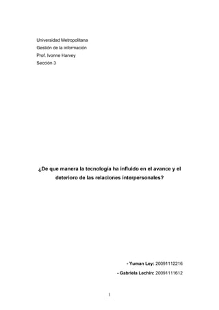 Universidad Metropolitana
Gestión de la información
Prof. Ivonne Harvey
Sección 3




¿De que manera la tecnología ha influido en el avance y el
         deterioro de las relaciones interpersonales?




                                      - Yuman Ley: 20091112216

                                  - Gabriela Lechín: 20091111612



                              1
 