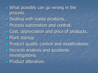  What possibly can go wrong in the
process.
 Dealing with waste products.
 Process automation and control.
 Cost, depreciation and price of products.
 Plant startup.
 Product quality control and modifications.
 Hazards analysis and accidents
investigations.
 Product alteration.
 