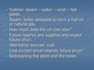  Turbine: steam – water – wind – hot
gases.
 Steam: boiler designed to burn a fuel oil
or natural gas.
 How much does the oil cost now?
 Future reserve and supplies and expect
future price.
 Alternative sources: coal.
 Coal current price/reserve/ future price?
 Redesigning the plant and the boiler.
 